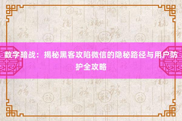 数字暗战：揭秘黑客攻陷微信的隐秘路径与用户防护全攻略