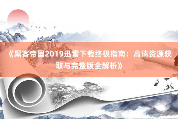 《黑客帝国2019迅雷下载终极指南：高清资源获取与完整版全解析》