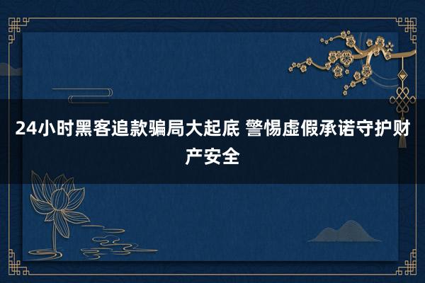 24小时黑客追款骗局大起底 警惕虚假承诺守护财产安全