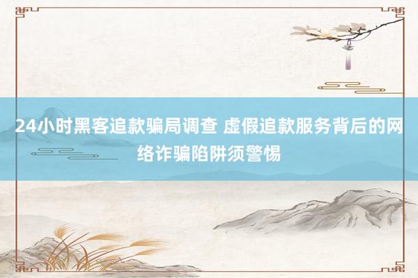 24小时黑客追款骗局调查 虚假追款服务背后的网络诈骗陷阱须警惕