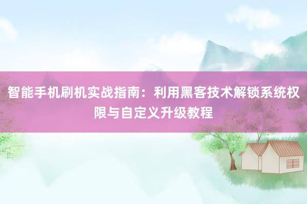 智能手机刷机实战指南：利用黑客技术解锁系统权限与自定义升级教程