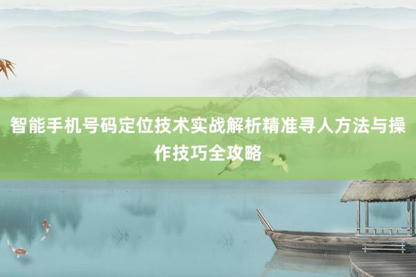 智能手机号码定位技术实战解析精准寻人方法与操作技巧全攻略
