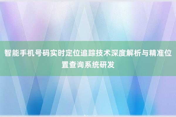 智能手机号码实时定位追踪技术深度解析与精准位置查询系统研发