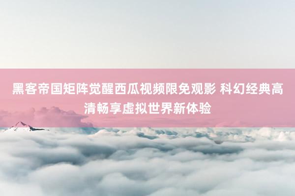 黑客帝国矩阵觉醒西瓜视频限免观影 科幻经典高清畅享虚拟世界新体验