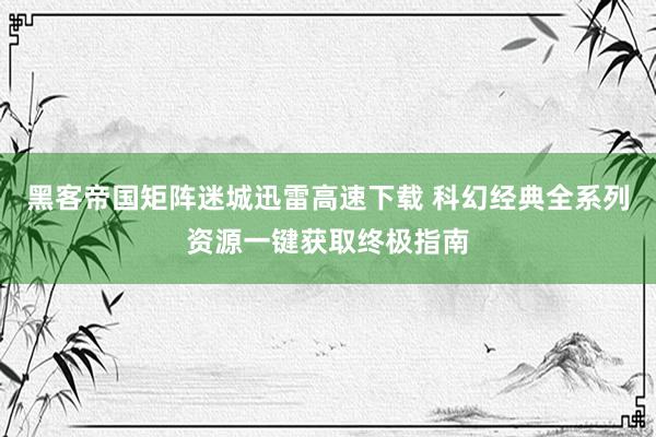 黑客帝国矩阵迷城迅雷高速下载 科幻经典全系列资源一键获取终极指南