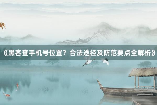 《黑客查手机号位置？合法途径及防范要点全解析》
